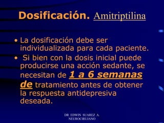 DR EDWIN SUAREZ A.
NEUROCIRUJANO
Dosificación. Amitriptilina
• La dosificación debe ser
individualizada para cada paciente.
• Si bien con la dosis inicial puede
producirse una acción sedante, se
necesitan de 1 a 6 semanas
de tratamiento antes de obtener
la respuesta antidepresiva
deseada.
 