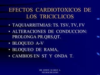 DR EDWIN SUAREZ A.
NEUROCIRUJANO
EFECTOS CARDIOTOXICOS DE
LOS TRICICLICOS
• TAQUIARRITMIAS: TS. TSV, TV, FV
• ALTERACIONES DE CONDUCCION:
PROLONGA PR.QRS,QT.
• BLOQUEO A-V
• BLOQUEO DE RAMA,
• CAMBIOS EN ST Y ONDA T.
 