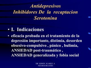 DR EDWIN SUAREZ A.
NEUROCIRUJANO
Antidepresivos
Inhibidores De la recaptacion
Serotonina
• I. Indicaciones
• eficacia probada en el tratamiento de la
depresión importante, distimia, desorden
obsesivo-compulsivo , pánico , bulimia,
ANSIEDAD post-traumático ,
ANSIEDAD generalizada y fobia social
 