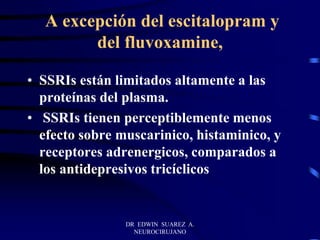 DR EDWIN SUAREZ A.
NEUROCIRUJANO
A excepción del escitalopram y
del fluvoxamine,
• SSRIs están limitados altamente a las
proteínas del plasma.
• SSRIs tienen perceptiblemente menos
efecto sobre muscarinico, histaminico, y
receptores adrenergicos, comparados a
los antidepresivos tricíclicos
 