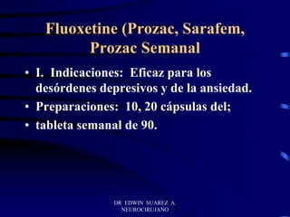 DR EDWIN SUAREZ A.
NEUROCIRUJANO
Fluoxetine (Prozac, Sarafem,
Prozac Semanal
• I. Indicaciones: Eficaz para los
desórdenes depresivos y de la ansiedad.
• Preparaciones: 10, 20 cápsulas del;
• tableta semanal de 90.
 