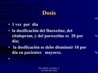 DR EDWIN SUAREZ A.
NEUROCIRUJANO
Dosis
• 1 vez por dia
• la dosificación del fluoxetine, del
citalopram, y del paroxetine es 20 por
día;
• la dosificación se debe disminuir 10 por
día en pacientes mayores.
•
 