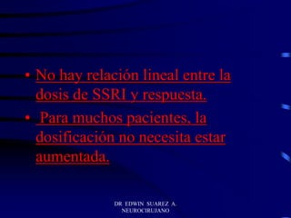 DR EDWIN SUAREZ A.
NEUROCIRUJANO
• No hay relación lineal entre la
dosis de SSRI y respuesta.
• Para muchos pacientes, la
dosificación no necesita estar
aumentada.
 