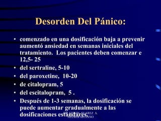 DR EDWIN SUAREZ A.
NEUROCIRUJANO
Desorden Del Pánico:
• comenzado en una dosificación baja a prevenir
aumentó ansiedad en semanas iniciales del
tratamiento. Los pacientes deben comenzar e
12,5- 25
• del sertraline, 5-10
• del paroxetine, 10-20
• de citalopram, 5
• del escitalopram, 5 .
• Después de 1-3 semanas, la dosificación se
puede aumentar gradualmente a las
dosificaciones estándares.
 