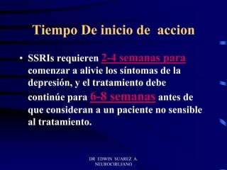DR EDWIN SUAREZ A.
NEUROCIRUJANO
Tiempo De inicio de accion
• SSRIs requieren 2-4 semanas para
comenzar a alivie los síntomas de la
depresión, y el tratamiento debe
continúe para 6-8 semanas antes de
que consideran a un paciente no sensible
al tratamiento.
 