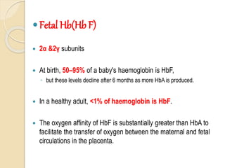 Fetal Hb(Hb F)
 2α &2γ subunits
 At birth, 50–95% of a baby's haemoglobin is HbF,
◦ but these levels decline after 6 months as more HbA is produced.
 In a healthy adult, <1% of haemoglobin is HbF.
 The oxygen affinity of HbF is substantially greater than HbA to
facilitate the transfer of oxygen between the maternal and fetal
circulations in the placenta.
 