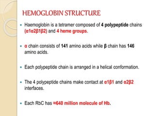 HEMOGLOBIN STRUCTURE
 Haemoglobin is a tetramer composed of 4 polypeptide chains
(α1α2β1β2) and 4 heme groups.
 α chain consists of 141 amino acids while β chain has 146
amino acids.
 Each polypeptide chain is arranged in a helical conformation.
 The 4 polypeptide chains make contact at α1β1 and α2β2
interfaces.
 Each RbC has ≈640 million molecule of Hb.
 