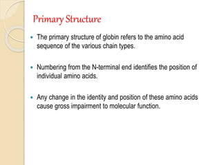 Primary Structure
 The primary structure of globin refers to the amino acid
sequence of the various chain types.
 Numbering from the N-terminal end identifies the position of
individual amino acids.
 Any change in the identity and position of these amino acids
cause gross impairment to molecular function.
 