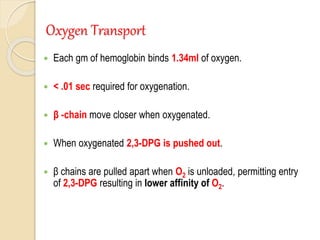Oxygen Transport
 Each gm of hemoglobin binds 1.34ml of oxygen.
 < .01 sec required for oxygenation.
 β -chain move closer when oxygenated.
 When oxygenated 2,3-DPG is pushed out.
 β chains are pulled apart when O2 is unloaded, permitting entry
of 2,3-DPG resulting in lower affinity of O2.
 
