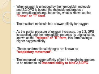 • When oxygen is unloaded by the hemoglobin molecule
and 2,3 DPG is bound, the molecule undergoes a
conformational change becoming what is known as the
"Tense" or "T" form.
• The resultant molecule has a lower affinity for oxygen
• As the partial pressure of oxygen increases, the 2,3, DPG
is expelled, and the hemoglobin resumes its original state,
known as the "relaxed" or "R" form, this form having a
higher oxygen affinity
• These conformational changes are known as
"respiratory movement".
• The increased oxygen affinity of fetal hemoglobin appears
to be related to its lessened ability to bind 2,3-DPG
 