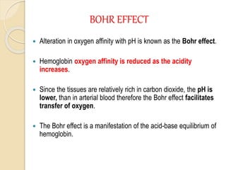 BOHR EFFECT
 Alteration in oxygen affinity with pH is known as the Bohr effect.
 Hemoglobin oxygen affinity is reduced as the acidity
increases.
 Since the tissues are relatively rich in carbon dioxide, the pH is
lower, than in arterial blood therefore the Bohr effect facilitates
transfer of oxygen.
 The Bohr effect is a manifestation of the acid-base equilibrium of
hemoglobin.
 