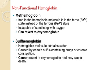 Non-Functional Hemoglobin
 Methemoglobin
◦ Iron in the hemoglobin molecule is in the ferric (Fe3+)
state instead of the ferrous (Fe2+) state
◦ Incapable of combining with oxygen
◦ Can revert to oxyhemoglobin
 Sulfhemoglobin
◦ Hemoglobin molecule contains sulfur.
◦ Caused by certain sulfur-containing drugs or chronic
constipation.
◦ Cannot revert to oxyhemoglobin and may cause
death.
 
