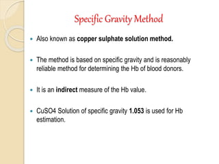 Specific Gravity Method
 Also known as copper sulphate solution method.
 The method is based on specific gravity and is reasonably
reliable method for determining the Hb of blood donors.
 It is an indirect measure of the Hb value.
 CuSO4 Solution of specific gravity 1.053 is used for Hb
estimation.
 