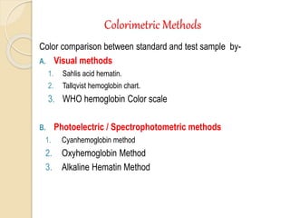 Colorimetric Methods
Color comparison between standard and test sample by-
A. Visual methods
1. Sahlis acid hematin.
2. Tallqvist hemoglobin chart.
3. WHO hemoglobin Color scale
B. Photoelectric / Spectrophotometric methods
1. Cyanhemoglobin method
2. Oxyhemoglobin Method
3. Alkaline Hematin Method
 