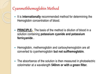 Cyanmethhemoglobin Method
 It is internationally recommended method for determining the
Hemoglobin concentration of blood.
 PRINCIPLE- The basis of the method is dilution of blood in a
solution containing potassium cyanide and potassium
ferricyanide .
 Hemoglobin, methemoglobin and carboxyhemoglobin are all
converted to cyanhemoglobin but not sulfhemoglobin.
 The absorbance of the solution is then measured in photoelectric
colorimeter at a wavelength 540nm or with a green filter.
 