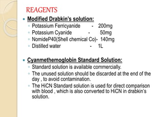 REAGENTS
 Modified Drabkin’s solution:
◦ Potassium Ferricyanide - 200mg
◦ Potassium Cyanide - 50mg
◦ NomideP40(Shell chemical Co)- 140mg
◦ Distilled water - 1L
 Cyanmethemoglobin Standard Solution:
◦ Standard solution is available commercially.
◦ The unused solution should be discarded at the end of the
day , to avoid contamination.
◦ The HiCN Standard solution is used for direct comparison
with blood , which is also converted to HiCN in drabkin’s
solution.
 