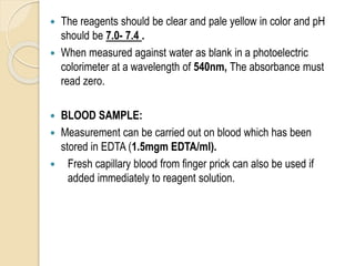  The reagents should be clear and pale yellow in color and pH
should be 7.0- 7.4 .
 When measured against water as blank in a photoelectric
colorimeter at a wavelength of 540nm, The absorbance must
read zero.
 BLOOD SAMPLE:
 Measurement can be carried out on blood which has been
stored in EDTA (1.5mgm EDTA/ml).
 Fresh capillary blood from finger prick can also be used if
added immediately to reagent solution.
 