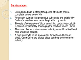 Disadvantages:
1. Diluted blood has to stand for a period of time to ensure
complete conversion of Hb.
2. Potassium cyanide is a poisonous substance and that is why
Drabkin’s solution must never be pipetted by mouth.
3. The rate of conversion of blood containing carboxyhemoglobin
is slowed considerably. Prolonging the reaction time to 30min .
4. Abnormal plasma proteins cause turbidity when blood is diluted
with Drabkin’s solution.
5. A high leucocyte count also causes turbidity on dilution of
blood. Centrifuging the diluted blood can help overcome the
turbidity
 