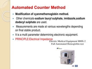 Automated Counter Method
 Modification of cyanmethemoglobin method.
 Other chemicals-sodium lauryl sulphate, imidazole,sodium
dodecyl sulphate are used.
 Measurements are made at various wavelengths depending
on final stable product.
 It is a multi parameter determining electronic equipment.
 PRINCIPLE:Electrical Impedance
 