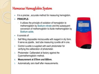  It is a precise , accurate method for measuring hemoglobin.
 PRINCIPLE-
◦ It utilizes the principle of oxidation of hemoglobin to
methemoglobin by Sodium nitrate and the subsequent
conversion of methemoglobin to Azide methemoglobin by
Sodium azide.
 It consists of:
1. Self filling disposable microcuvette with reagent in dry form.
It serve as pipette , test tube measuring cuvette all in one.
2. Control cuvette is supplied with each photometer for
verifying the caliberation of photometer.
3. Photometer: Caliberated at factory against the
Cyanmethemoglobin method.
4. Measurement at 570nm and 880nm.
5. Automatically zero itself after measurements.
Hemocue Hemoglobin System
 