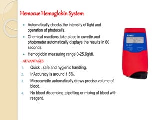  Automatically checks the intensity of light and
operation of photocells.
 Chemical reactions take place in cuvette and
photometer automatically displays the results in 60
seconds.
 Hemoglobin measuring range 0-25.6g/dl.
ADVANTAGES:
1. Quick , safe and hygienic handling.
2. InAccuracy is around 1.5%.
3. Microcuvette automatically draws precise volume of
blood.
4. No blood dispensing ,pipetting or mixing of blood with
reagent.
Hemocue Hemoglobin System
 