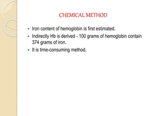 CHEMICAL METHOD
 Iron content of hemoglobin is first estimated.
 Indirectly Hb is derived - 100 grams of hemoglobin contain
374 grams of iron.
 It is time-consuming method.
 