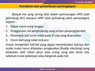 Banyak hal yang sering lalai dalam pemasangan APD (alat
pelindung diri) maupun APJP (alat pelindung jatuh perorangan)
seperti :
1. Sabuk tubuh yang longgar
2. Penggunaan tali penghubung yang terlalu panjang/pendek
3. Penempat alat turun tidak pada D ring yang disarankan
4. Cincin kait yang tidak terkunci
Untuk menghidari hal-hal yang dapat menimbulkan bahaya dan
resiko maka harus dilakukan pengecekan (buddy checking) yang
dilakukan oleh rekan kerja atau orang yang ada disite kita
sebelum mulai pekerjaan atau bergerak pada tali.
Pemakaian dan pemeriksaan perlengkapan
 