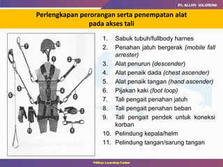 Perlengkapan perorangan serta penempatan alat
pada akses tali
1. Sabuk tubuh/fullbody harnes
2. Penahan jatuh bergerak (mobile fall
arrester)
3. Alat penurun (descender)
4. Alat penaik dada (chest ascender)
5. Alat penaik tangan (hand ascender)
6. Pijakan kaki (foot loop)
7. Tali pengait penahan jatuh
8. Tali pengait penahan beban
9. Tali pengait pendek untuk koneksi
korban
10. Pelindung kepala/helm
11. Pelindung tangan/sarung tangan
 