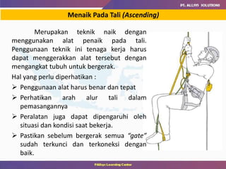 Menaik Pada Tali (Ascending)
Merupakan teknik naik dengan
menggunakan alat penaik pada tali.
Penggunaan teknik ini tenaga kerja harus
dapat menggerakkan alat tersebut dengan
mengangkat tubuh untuk bergerak.
Hal yang perlu diperhatikan :
 Penggunaan alat harus benar dan tepat
 Perhatikan arah alur tali dalam
pemasangannya
 Peralatan juga dapat dipengaruhi oleh
situasi dan kondisi saat bekerja.
 Pastikan sebelum bergerak semua “gate”
sudah terkunci dan terkoneksi dengan
baik.
 