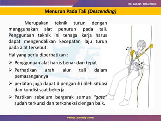 Menurun Pada Tali (Descending)
Merupakan teknik turun dengan
menggunakan alat penurun pada tali.
Penggunaan teknik ini tenaga kerja harus
dapat mengendalikan kecepatan laju turun
pada alat tersebut.
Hal yang perlu diperhatikan :
 Penggunaan alat harus benar dan tepat
 Perhatikan arah alur tali dalam
pemasangannya
 perlatan juga dapat dipengaruhi oleh situasi
dan kondisi saat bekerja.
 Pastikan sebelum bergerak semua “gate”
sudah terkunci dan terkoneksi dengan baik.
 