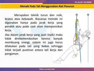 Menaik Pada Tali Menggunakan Alat Penurun
Merupakan teknik turun dan naik,
keatas atau kebawah. Biasanya metode ini
digunakan hanya pada jarak kerja yang
pendek atau pada saat akan memposisikan
kerja.
Jika dalam jarak kerja yang jauh (naik) maka
tidak direkomendasikan karena banyak
membuang energi, sistem ini juga harus
dilakukan pada tali yang bebas sehingga
tidak terjadi puntiran antara tali kerja dan
pengaman.
 
