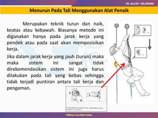 Menurun Pada Tali Menggunakan Alat Penaik
Merupakan teknik turun dan naik,
keatas atau kebawah. Biasanya metode ini
digunakan hanya pada jarak kerja yang
pendek atau pada saat akan memposisikan
kerja.
Jika dalam jarak kerja yang jauh (turun) maka
maka sistem ini sangat tidak
direkomendasikan sistem ini juga harus
dilakukan pada tali yang bebas sehingga
tidak terjadi puntiran antara tali kerja dan
pengaman.
 
