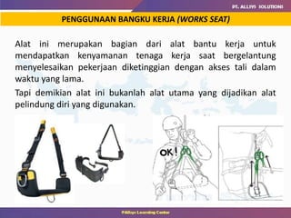 Alat ini merupakan bagian dari alat bantu kerja untuk
mendapatkan kenyamanan tenaga kerja saat bergelantung
menyelesaikan pekerjaan diketinggian dengan akses tali dalam
waktu yang lama.
Tapi demikian alat ini bukanlah alat utama yang dijadikan alat
pelindung diri yang digunakan.
PENGGUNAAN BANGKU KERJA (WORKS SEAT)
 