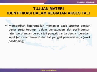 TUJUAN MATERI
IDENTIFIKASI DALAM KEGIATAN AKSES TALI
 Memberikan keterampilan memanjat pada struktur dengan
benar serta terampil dalam penggunaan alat perlindungan
jatuh perorangan berupa tali pengait ganda dengan peredam
kejut (absorber lanyard) dan tali pengait pemosisi kerja (work
positioning)
 