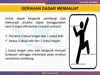 GERAKAN DASAR MEMANJAT
Untuk dapat bergerak seimbang saat
memanjat struktur dapat menggunakan
teori 3 (tiga) titik kontak (3 point contact) :
 Pertama 2 (dua) lengan dan 1 (satu) kaki
 Kedua 2 (dua) kaki dan 1 (satu) lengan
1 (satu) lengan atau kaki bergerak mencari
tumpuan sehingga memanjat pada struktur
senantiasa seimbang
 