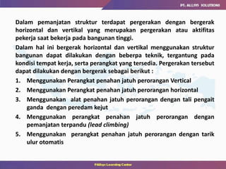 Dalam pemanjatan struktur terdapat pergerakan dengan bergerak
horizontal dan vertikal yang merupakan pergerakan atau aktifitas
pekerja saat bekerja pada bangunan tinggi.
Dalam hal ini bergerak horizontal dan vertikal menggunakan struktur
bangunan dapat dilakukan dengan beberpa teknik, tergantung pada
kondisi tempat kerja, serta perangkat yang tersedia. Pergerakan tersebut
dapat dilakukan dengan bergerak sebagai berikut :
1. Menggunakan Perangkat penahan jatuh perorangan Vertical
2. Menggunakan Perangkat penahan jatuh perorangan horizontal
3. Menggunakan alat penahan jatuh perorangan dengan tali pengait
ganda dengan peredam kejut
4. Menggunakan perangkat penahan jatuh perorangan dengan
pemanjatan terpandu (lead climbing)
5. Menggunakan perangkat penahan jatuh perorangan dengan tarik
ulur otomatis
 