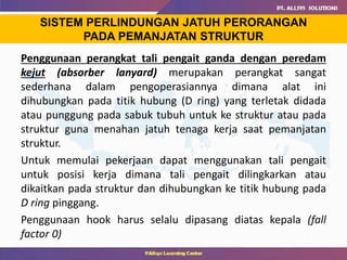 Penggunaan perangkat tali pengait ganda dengan peredam
kejut (absorber lanyard) merupakan perangkat sangat
sederhana dalam pengoperasiannya dimana alat ini
dihubungkan pada titik hubung (D ring) yang terletak didada
atau punggung pada sabuk tubuh untuk ke struktur atau pada
struktur guna menahan jatuh tenaga kerja saat pemanjatan
struktur.
Untuk memulai pekerjaan dapat menggunakan tali pengait
untuk posisi kerja dimana tali pengait dilingkarkan atau
dikaitkan pada struktur dan dihubungkan ke titik hubung pada
D ring pinggang.
Penggunaan hook harus selalu dipasang diatas kepala (fall
factor 0)
SISTEM PERLINDUNGAN JATUH PERORANGAN
PADA PEMANJATAN STRUKTUR
 