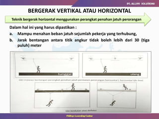 Dalam hal ini yang harus dipastikan :
a. Mampu menahan beban jatuh sejumlah pekerja yang terhubung,
b. Jarak bentangan antara titik angkur tidak boleh lebih dari 30 (tiga
puluh) meter
BERGERAK VERTIKAL ATAU HORIZONTAL
Teknik bergerak horizontal menggunakan perangkat penahan jatuh perorangan
 