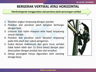 BERGERAK VERTIKAL ATAU HORIZONTAL
Teknik bergerak menggunakan alat penahan jatuh perorangan vertikal
1. Pastikan angkur terpasang dengan standar.
2. Pastikan alat penahan jatuh berjalan berfungsi
dengan baik.
3. Lintasan (tali nylon maupun wire rope) terpasang
sesuai standar.
4. Pastikan alat penahan jatuh berjalan terpasang
pada titik jatuh dari sabuk pengaman.
5. Sudut deviasi maksimum dari garis lurus vertikal
tidak boleh lebih dari 15 (lima belas) derajat atau
disesuaikan dengan produk dari alat tersebut.
6. Setiap perangkat hanya digunakan oleh seorang
tenaga kerja.
 