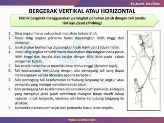 BERGERAK VERTIKAL ATAU HORIZONTAL
Teknik bergerak menggunakan perangkat penahan jatuh dengan tali pandu
rintisan (lead climbing)
1. Sling angkur harus cukup kuat menahan beban jatuh.
2. Posisi sling angkur pertama harus dipasangkan lebih tinggi dari
pemanjat.
3. Jarak angkur berikutnya dipasangkan tidak lebih dari 2 (dua) meter.
4. Posisi sling angkur terakhir harus diusahakan dipasangkan pada posisi
lebih tinggi dari kepala atau sejajar dengan titik jatuh pada sabuk
pengaman tubuh.
5. Tali keselamatan harus memiliki daya lentur tinggi (dynamic rope).
6. Tali keselamatan terhubung dengan alat pemegang tali yang dapat
mencengkram secara otomatis apabila terbebani.
7. Alat pemegang tali keselamatan terhubung langsung ke angkur atau
pemandu yang mampu menahan beban jatuh.
8. Alat pemegang tali keselamatan dioperasikan oleh pemandu (belayer)
yang mengatur jarak jatuh seminimal mungkin tetapi masih cukup
nyaman untuk bergerak, idealnya alat belay terhubung langsung ke
struktur.
9. Komunikasi antara pemanjat dan pemandu harus terus terjalin.
 