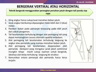 BERGERAK VERTIKAL ATAU HORIZONTAL
Teknik bergerak menggunakan perangkat penahan jatuh dengan tali pandu top
rope
1. Sling angkur harus cukup kuat menahan beban jatuh.
2. Jarak angkur berikutnya dipasangkan tidak lebih dari 2 (dua)
meter.
3. Pastikan ikatan pada pamanjat terpasang pada titik jatuh
dari sabuk pengaman.
4. Tali keselamatan terhubung dengan alat pemegang tali yang
dapat mencengkram secara otomatis apabila terbebani.
5. Alat pemegang tali keselamatan terhubung langsung ke
angkur atau pemandu yang mampu menahan beban jatuh.
6. Alat pemegang tali keselamatan dioperasikan oleh
pemandu (belayer) yang mengatur jarak jatuh seminimal
mungkin tetapi masih cukup nyaman untuk bergerak,
idealnya alat belay terhubung langsung ke struktur.
7. Komunikasi antara pemanjat dan pemandu harus terus
terjalin
 