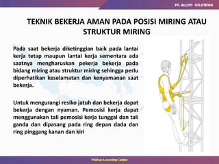 Pada saat bekerja diketinggian baik pada lantai
kerja tetap maupun lantai kerja sementara ada
saatnya mengharuskan pekerja bekerja pada
bidang miring atau struktur miring sehingga perlu
diperhatikan keselamatan dan kenyamanan saat
bekerja.
Untuk mengurangi resiko jatuh dan bekerja dapat
bekerja dengan nyaman. Pemosisi kerja dapat
menggunakan tali pemosisi kerja tunggal dan tali
ganda dan dipasang pada ring depan dada dan
ring pinggang kanan dan kiri
TEKNIK BEKERJA AMAN PADA POSISI MIRING ATAU
STRUKTUR MIRING
 