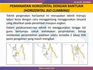 PEMANJATAN HORIZONTAL DENGAN BANTUAN
(HORIZONTAL AID CLIMBING)
Teknik pergerakan horizontal ini merupakan teknik menuju
lokasi kerja dengan cara menggantung menggunakan lanyard
yang dikaitkan pada penambat maupun angkur.
Dalam pelaksanaan-nya teknik ini menggunakan tangga tali
guna bertumpu untuk melakukan perpindahan. Setiap
melakukan perpindahan pastikan selalu tersedia 2 (dua) titik
point pengaman yang masih mengikat
 