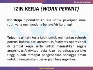 IZIN KERJA (WORK PERMIT)
Izin Kerja diperlukan khusus untuk pekerjaan non-
rutin yang mengandung bahaya/risiko tinggi.
Tujuan dari izin kerja ialah untuk memantau seluruh
potensi bahaya dari area/situasi/aktivitas operasional
di tempat kerja serta untuk memastikan segala
area/situasi/aktivitas pekerjaan berbahaya/berisiko
tinggi sudah terdapat pengendalian sehingga aman
untuk dilangsungkan perkerjaan bersangkutan.
 