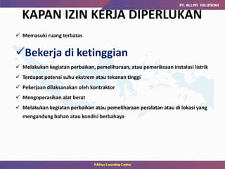  Memasuki ruang terbatas
Bekerja di ketinggian
 Melakukan kegiatan perbaikan, pemeliharaan, atau pemeriksaan instalasi listrik
 Terdapat potensi suhu ekstrem atau tekanan tinggi
 Pekerjaan dilaksanakan oleh kontraktor
 Mengoperasikan alat berat
 Melakukan kegiatan perbaikan atau pemeliharaan peralatan atau di lokasi yang
mengandung bahan atau kondisi berbahaya
KAPAN IZIN KERJA DIPERLUKAN
 