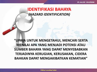 “UPAYA UNTUK MENGETAHUI, MENCARI SERTA
MENILAI APA YANG MENJADI POTENSI ATAU
SUMBER BAHAYA YANG DAPAT MENYEBABKAN
TERJADINYA KERUGIAN, KERUSAKAN, CIDERA
BAHKAN DAPAT MENGAKIBATKAN KEMATIAN”
IDENTIFIKASI BAHAYA
(HAZARD IDENTIFICATION)
 