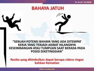 “SEBUAH POTENSI BAHAYA YANG ADA DITEMPAT
KERJA YANG TERJADI AKIBAT HILANGNYA
KESEIMBANGAN ATAU TUMPUAN SAAT BERADA PADA
POSISI DIKETINGGIAN”
Resiko yang ditimbulkan dapat berupa cidera ringan
bahkan Kematian
BAHAYA JATUH
 