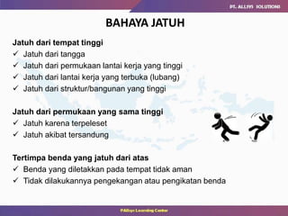 BAHAYA JATUH
Jatuh dari tempat tinggi
 Jatuh dari tangga
 Jatuh dari permukaan lantai kerja yang tinggi
 Jatuh dari lantai kerja yang terbuka (lubang)
 Jatuh dari struktur/bangunan yang tinggi
Jatuh dari permukaan yang sama tinggi
 Jatuh karena terpeleset
 Jatuh akibat tersandung
Tertimpa benda yang jatuh dari atas
 Benda yang diletakkan pada tempat tidak aman
 Tidak dilakukannya pengekangan atau pengikatan benda
 