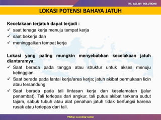 LOKASI POTENSI BAHAYA JATUH
Kecelakaan terjatuh dapat terjadi :
 saat tenaga kerja menuju tempat kerja
 saat bekerja dan
 meninggalkan tempat kerja
Lokasi yang paling mungkin menyebabkan kecelakaan jatuh
diantaramya:
 Saat berada pada tangga atau struktur untuk akses menuju
ketinggian
 Saat berada pada lantai kerja/area kerja; jatuh akibat permukaan licin
atau tersandung
 Saat berada pada tali lintasan kerja dan keselamatan (jalur
penambat); Tali terlepas dari angkur, tali putus akibat terkena sudut
tajam, sabuk tubuh atau alat penahan jatuh tidak berfungsi karena
rusak atau terlepas dari tali.
 