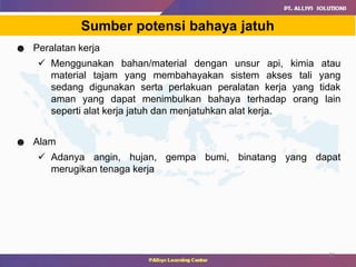 22
Sumber potensi bahaya jatuh
☻ Peralatan kerja
 Menggunakan bahan/material dengan unsur api, kimia atau
material tajam yang membahayakan sistem akses tali yang
sedang digunakan serta perlakuan peralatan kerja yang tidak
aman yang dapat menimbulkan bahaya terhadap orang lain
seperti alat kerja jatuh dan menjatuhkan alat kerja.
☻ Alam
 Adanya angin, hujan, gempa bumi, binatang yang dapat
merugikan tenaga kerja
 